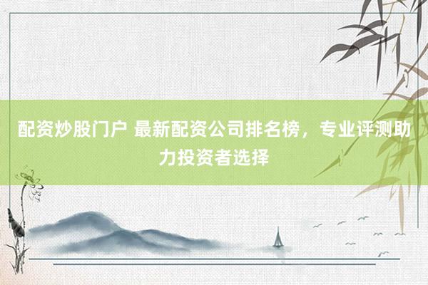 配资炒股门户 最新配资公司排名榜，专业评测助力投资者选择