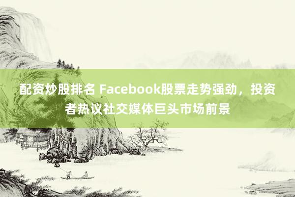 配资炒股排名 Facebook股票走势强劲，投资者热议社交媒体巨头市场前景