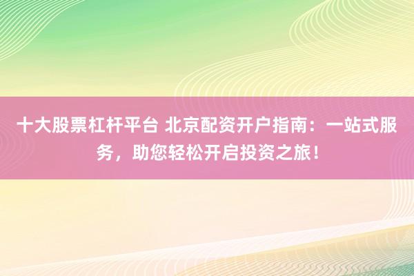 十大股票杠杆平台 北京配资开户指南：一站式服务，助您轻松开启投资之旅！