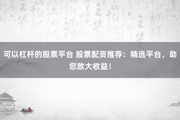 可以杠杆的股票平台 股票配资推荐：精选平台，助您放大收益！