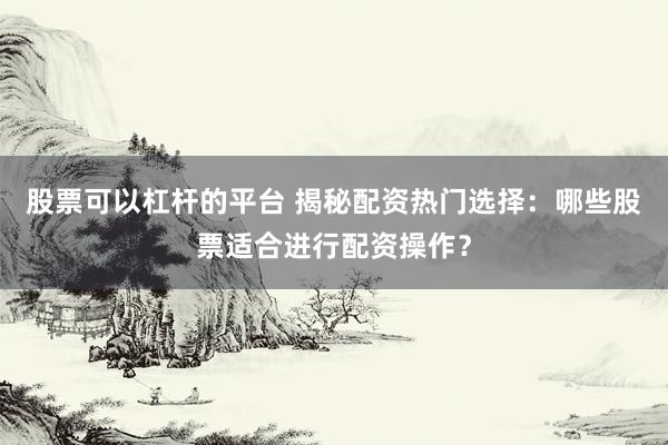 股票可以杠杆的平台 揭秘配资热门选择：哪些股票适合进行配资操作？