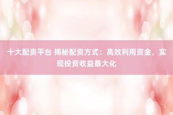 十大配资平台 揭秘配资方式：高效利用资金，实现投资收益最大化