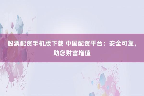 股票配资手机版下载 中国配资平台：安全可靠，助您财富增值