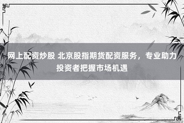 网上配资炒股 北京股指期货配资服务，专业助力投资者把握市场机遇
