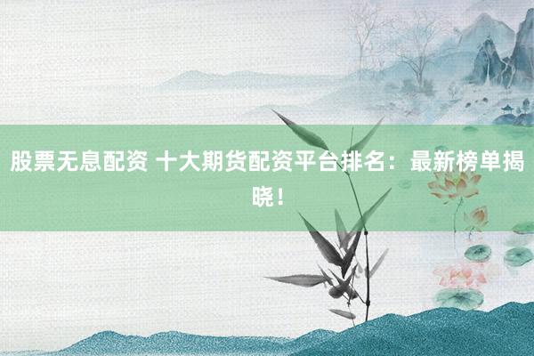 股票无息配资 十大期货配资平台排名：最新榜单揭晓！