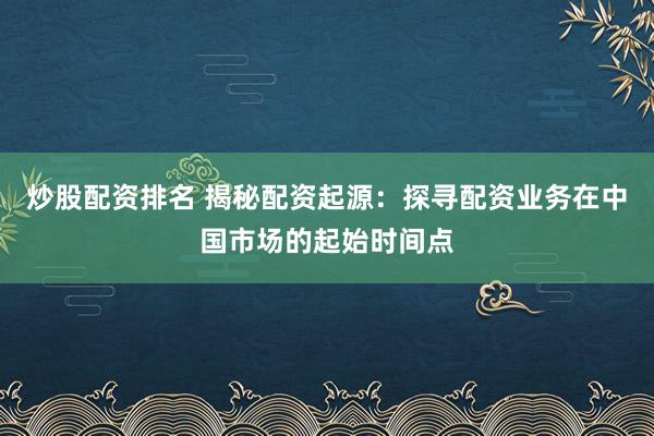炒股配资排名 揭秘配资起源：探寻配资业务在中国市场的起始时间点