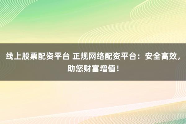 线上股票配资平台 正规网络配资平台：安全高效，助您财富增值！