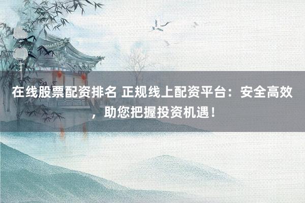 在线股票配资排名 正规线上配资平台：安全高效，助您把握投资机遇！