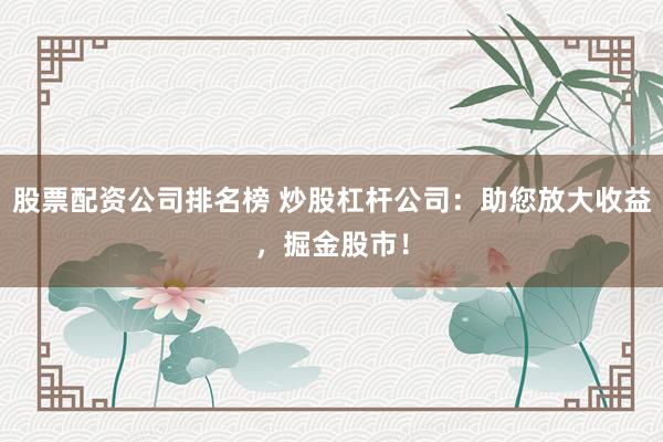 股票配资公司排名榜 炒股杠杆公司：助您放大收益，掘金股市！