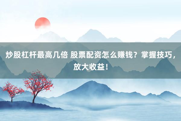 炒股杠杆最高几倍 股票配资怎么赚钱？掌握技巧，放大收益！