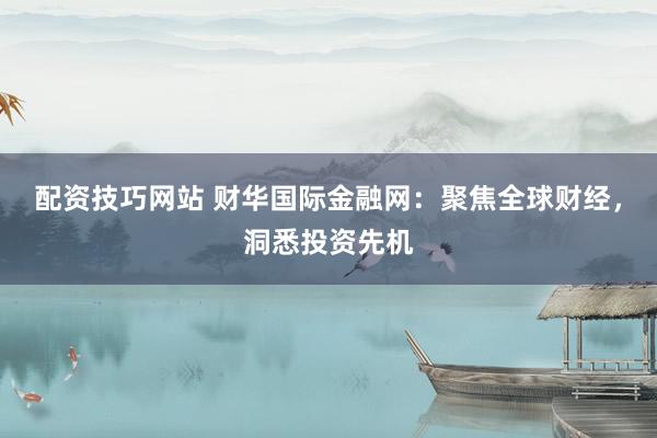 配资技巧网站 财华国际金融网：聚焦全球财经，洞悉投资先机