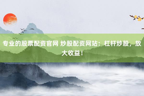 专业的股票配资官网 炒股配资网站：杠杆炒股，放大收益！