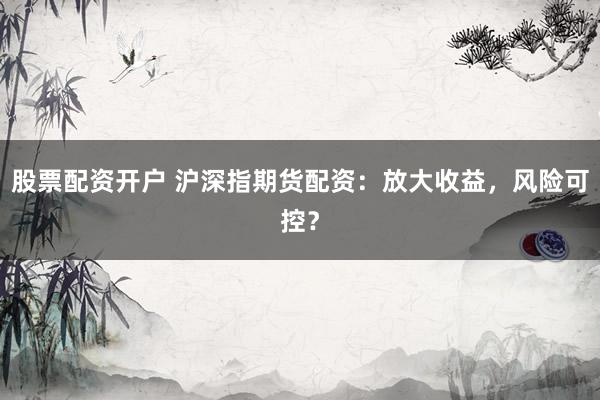 股票配资开户 沪深指期货配资：放大收益，风险可控？