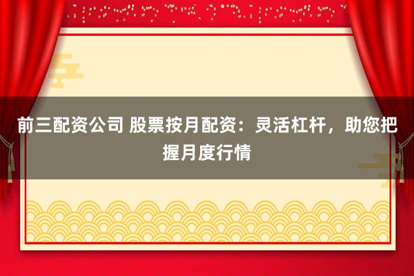 前三配资公司 股票按月配资：灵活杠杆，助您把握月度行情