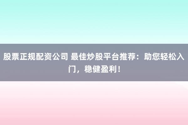 股票正规配资公司 最佳炒股平台推荐：助您轻松入门，稳健盈利！