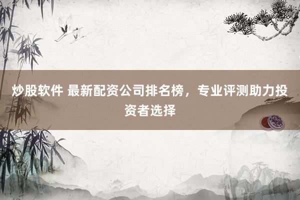炒股软件 最新配资公司排名榜，专业评测助力投资者选择