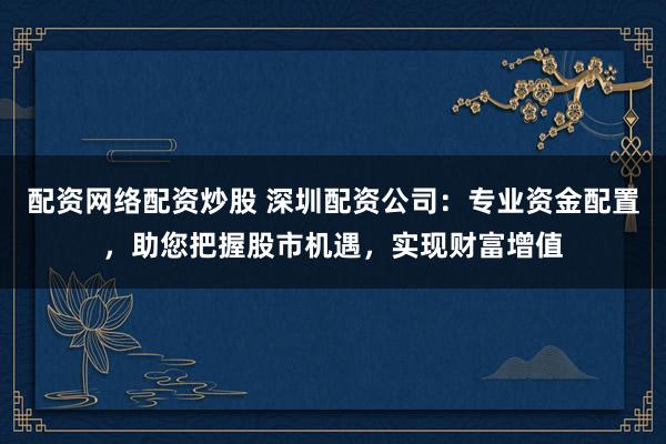 配资网络配资炒股 深圳配资公司：专业资金配置，助您把握股市机遇，实现财富增值