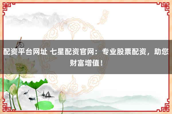 配资平台网址 七星配资官网：专业股票配资，助您财富增值！