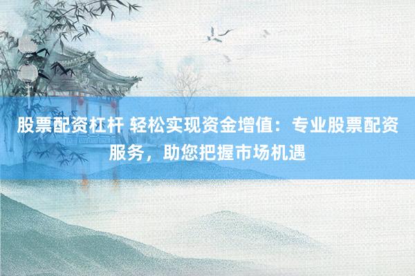 股票配资杠杆 轻松实现资金增值：专业股票配资服务，助您把握市场机遇