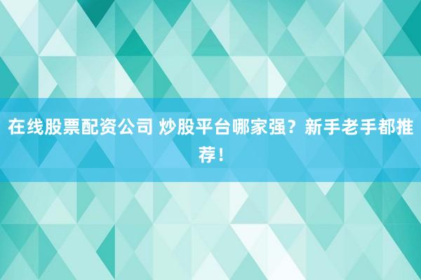 在线股票配资公司 炒股平台哪家强？新手老手都推荐！