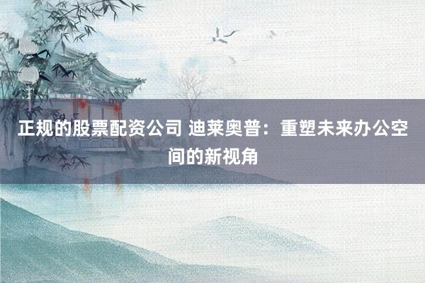 正规的股票配资公司 迪莱奥普：重塑未来办公空间的新视角