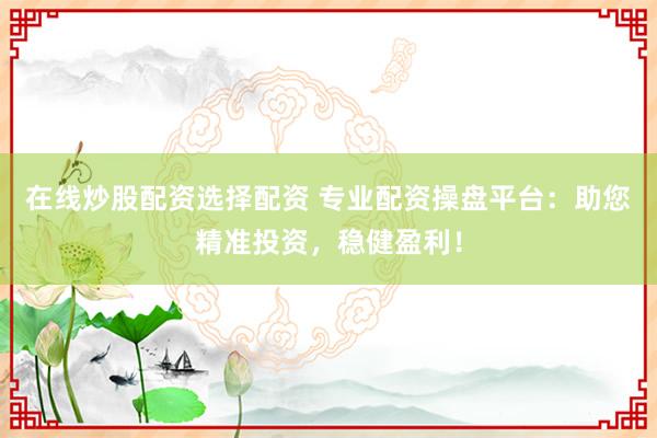 在线炒股配资选择配资 专业配资操盘平台：助您精准投资，稳健盈利！