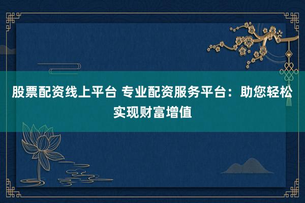 股票配资线上平台 专业配资服务平台：助您轻松实现财富增值