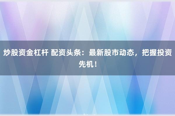 炒股资金杠杆 配资头条：最新股市动态，把握投资先机！