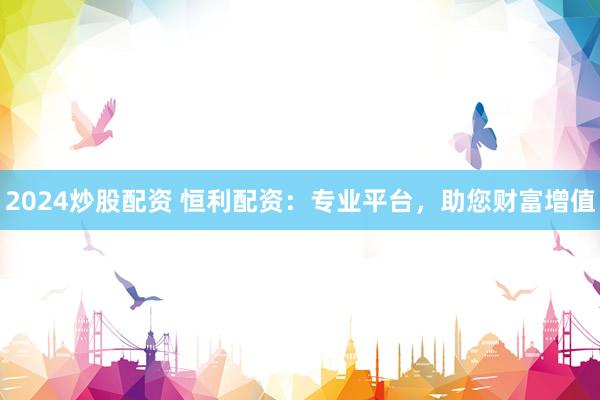2024炒股配资 恒利配资：专业平台，助您财富增值
