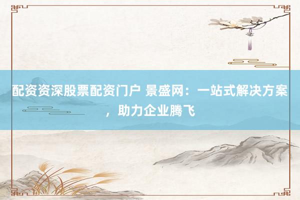 配资资深股票配资门户 景盛网：一站式解决方案，助力企业腾飞