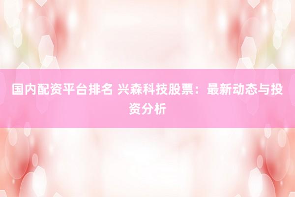 国内配资平台排名 兴森科技股票：最新动态与投资分析