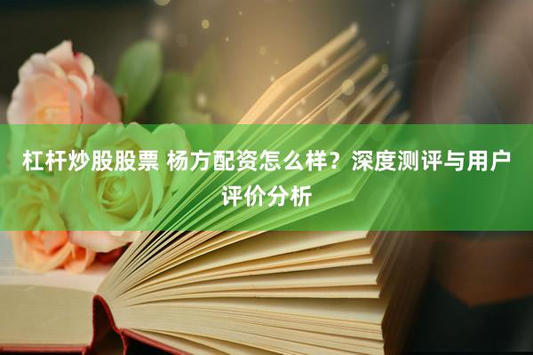 杠杆炒股股票 杨方配资怎么样？深度测评与用户评价分析