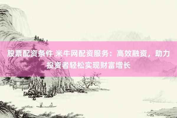 股票配资条件 米牛网配资服务：高效融资，助力投资者轻松实现财富增长