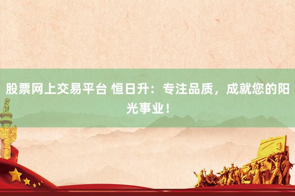 股票网上交易平台 恒日升：专注品质，成就您的阳光事业！