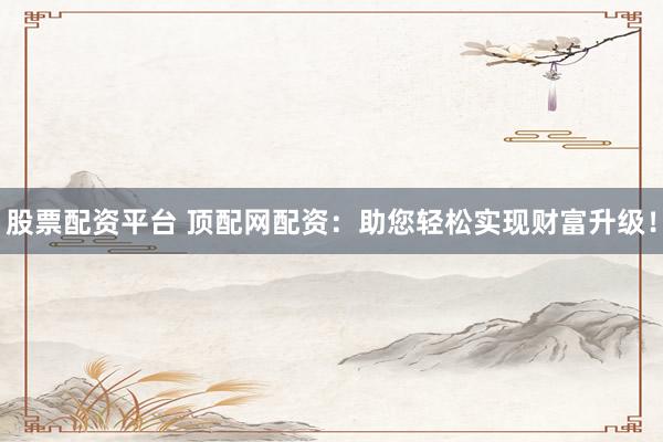 股票配资平台 顶配网配资：助您轻松实现财富升级！