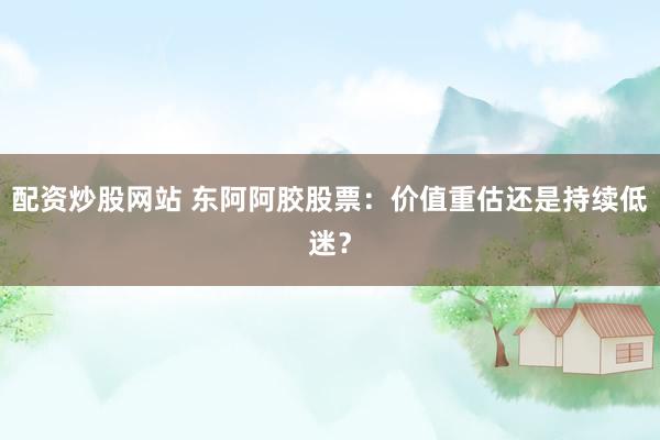 配资炒股网站 东阿阿胶股票：价值重估还是持续低迷？