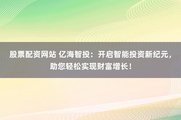 股票配资网站 亿海智投：开启智能投资新纪元，助您轻松实现财富增长！