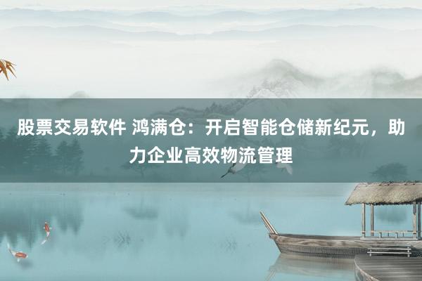股票交易软件 鸿满仓：开启智能仓储新纪元，助力企业高效物流管理