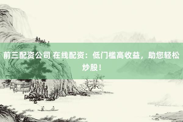 前三配资公司 在线配资：低门槛高收益，助您轻松炒股！
