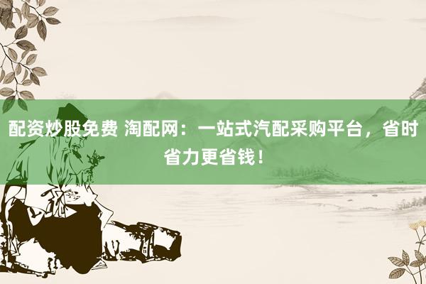 配资炒股免费 淘配网：一站式汽配采购平台，省时省力更省钱！