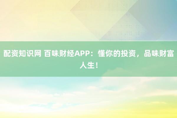 配资知识网 百味财经APP：懂你的投资，品味财富人生！