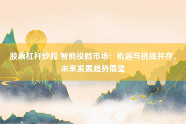 股票杠杆炒股 智能投顾市场：机遇与挑战并存，未来发展趋势展望