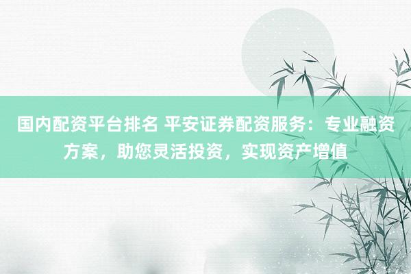 国内配资平台排名 平安证券配资服务：专业融资方案，助您灵活投资，实现资产增值