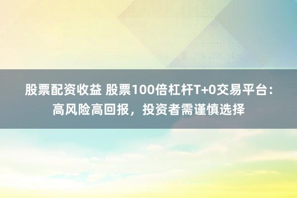 股票配资收益 股票100倍杠杆T+0交易平台：高风险高回报，投资者需谨慎选择