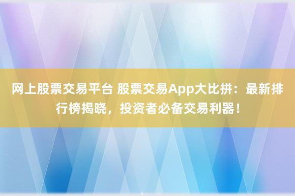 网上股票交易平台 股票交易App大比拼：最新排行榜揭晓，投资者必备交易利器！