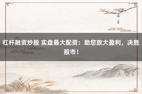 杠杆融资炒股 实盘最大配资：助您放大盈利，决胜股市！