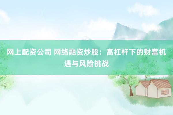 网上配资公司 网络融资炒股：高杠杆下的财富机遇与风险挑战