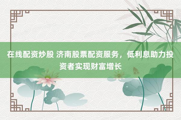 在线配资炒股 济南股票配资服务，低利息助力投资者实现财富增长