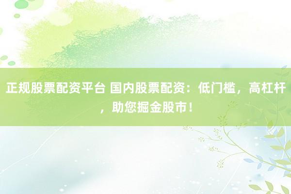 正规股票配资平台 国内股票配资：低门槛，高杠杆，助您掘金股市！