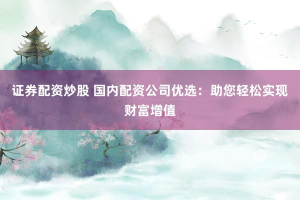 证券配资炒股 国内配资公司优选：助您轻松实现财富增值